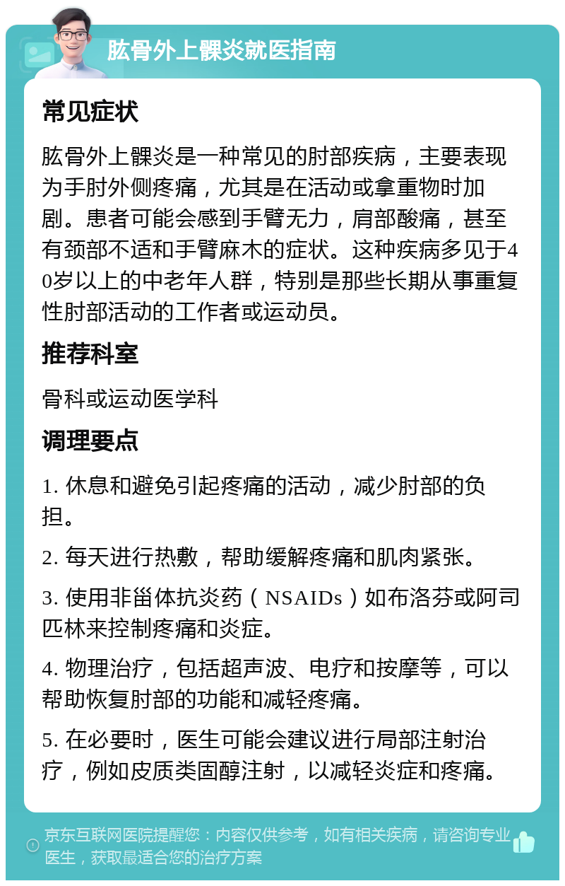 肱骨外上髁炎就医指南 常见症状 肱骨外上髁炎是一种常见的肘部疾病，主要表现为手肘外侧疼痛，尤其是在活动或拿重物时加剧。患者可能会感到手臂无力，肩部酸痛，甚至有颈部不适和手臂麻木的症状。这种疾病多见于40岁以上的中老年人群，特别是那些长期从事重复性肘部活动的工作者或运动员。 推荐科室 骨科或运动医学科 调理要点 1. 休息和避免引起疼痛的活动，减少肘部的负担。 2. 每天进行热敷，帮助缓解疼痛和肌肉紧张。 3. 使用非甾体抗炎药（NSAIDs）如布洛芬或阿司匹林来控制疼痛和炎症。 4. 物理治疗，包括超声波、电疗和按摩等，可以帮助恢复肘部的功能和减轻疼痛。 5. 在必要时，医生可能会建议进行局部注射治疗，例如皮质类固醇注射，以减轻炎症和疼痛。