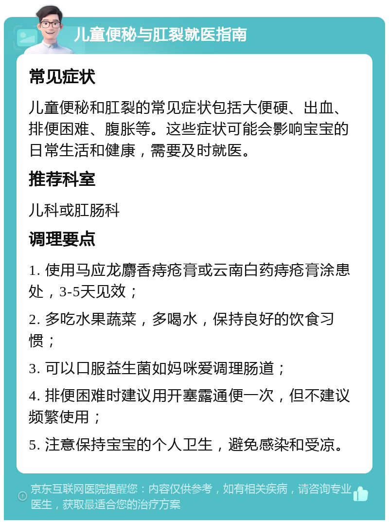 儿童便秘与肛裂就医指南 常见症状 儿童便秘和肛裂的常见症状包括大便硬、出血、排便困难、腹胀等。这些症状可能会影响宝宝的日常生活和健康，需要及时就医。 推荐科室 儿科或肛肠科 调理要点 1. 使用马应龙麝香痔疮膏或云南白药痔疮膏涂患处，3-5天见效； 2. 多吃水果蔬菜，多喝水，保持良好的饮食习惯； 3. 可以口服益生菌如妈咪爱调理肠道； 4. 排便困难时建议用开塞露通便一次，但不建议频繁使用； 5. 注意保持宝宝的个人卫生，避免感染和受凉。