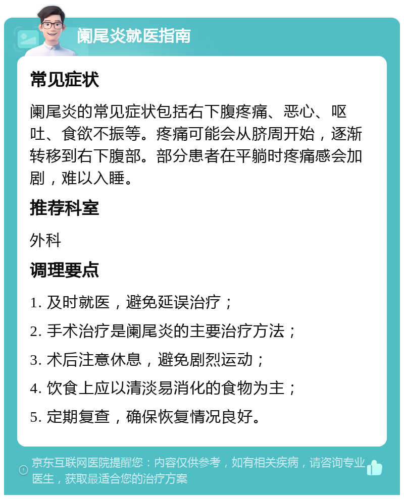 阑尾炎就医指南 常见症状 阑尾炎的常见症状包括右下腹疼痛、恶心、呕吐、食欲不振等。疼痛可能会从脐周开始，逐渐转移到右下腹部。部分患者在平躺时疼痛感会加剧，难以入睡。 推荐科室 外科 调理要点 1. 及时就医，避免延误治疗； 2. 手术治疗是阑尾炎的主要治疗方法； 3. 术后注意休息，避免剧烈运动； 4. 饮食上应以清淡易消化的食物为主； 5. 定期复查，确保恢复情况良好。