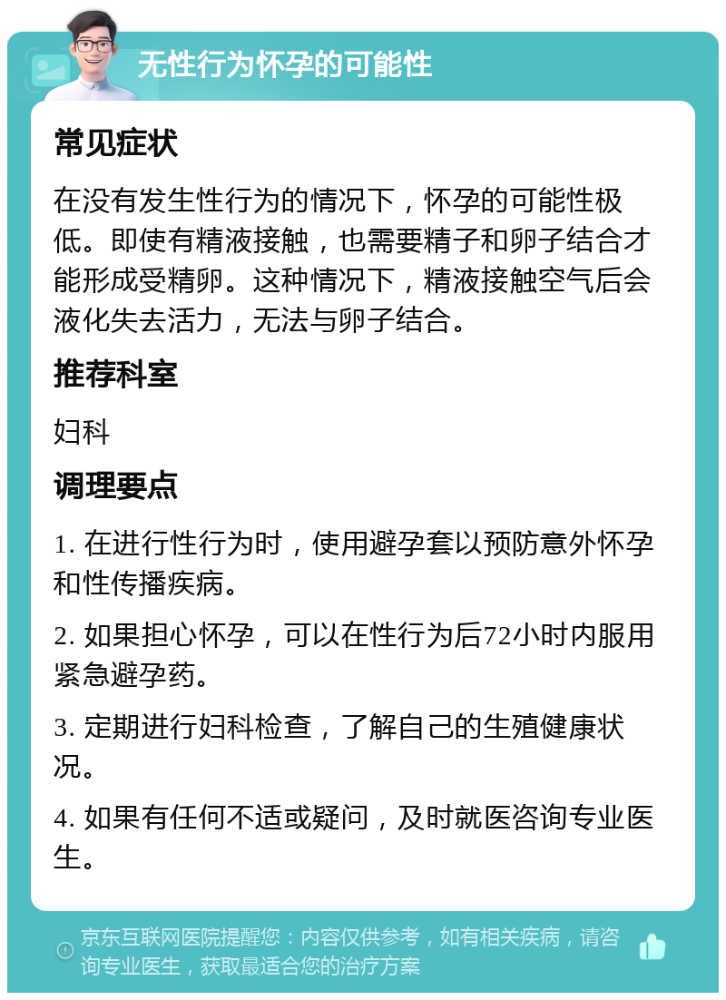 无性行为怀孕的可能性 常见症状 在没有发生性行为的情况下，怀孕的可能性极低。即使有精液接触，也需要精子和卵子结合才能形成受精卵。这种情况下，精液接触空气后会液化失去活力，无法与卵子结合。 推荐科室 妇科 调理要点 1. 在进行性行为时，使用避孕套以预防意外怀孕和性传播疾病。 2. 如果担心怀孕，可以在性行为后72小时内服用紧急避孕药。 3. 定期进行妇科检查，了解自己的生殖健康状况。 4. 如果有任何不适或疑问，及时就医咨询专业医生。