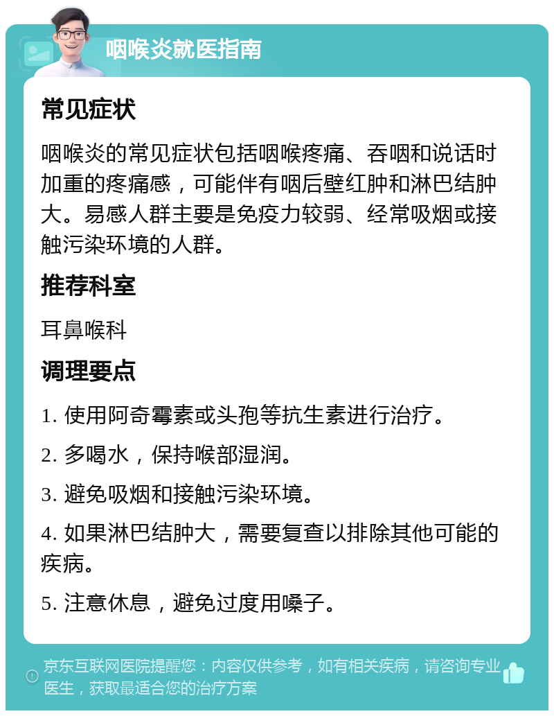 咽喉炎就医指南 常见症状 咽喉炎的常见症状包括咽喉疼痛、吞咽和说话时加重的疼痛感，可能伴有咽后壁红肿和淋巴结肿大。易感人群主要是免疫力较弱、经常吸烟或接触污染环境的人群。 推荐科室 耳鼻喉科 调理要点 1. 使用阿奇霉素或头孢等抗生素进行治疗。 2. 多喝水，保持喉部湿润。 3. 避免吸烟和接触污染环境。 4. 如果淋巴结肿大，需要复查以排除其他可能的疾病。 5. 注意休息，避免过度用嗓子。