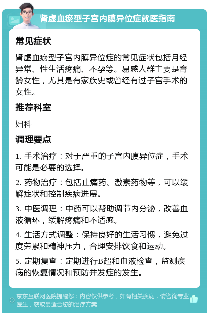 肾虚血瘀型子宫内膜异位症就医指南 常见症状 肾虚血瘀型子宫内膜异位症的常见症状包括月经异常、性生活疼痛、不孕等。易感人群主要是育龄女性，尤其是有家族史或曾经有过子宫手术的女性。 推荐科室 妇科 调理要点 1. 手术治疗：对于严重的子宫内膜异位症，手术可能是必要的选择。 2. 药物治疗：包括止痛药、激素药物等，可以缓解症状和控制疾病进展。 3. 中医调理：中药可以帮助调节内分泌，改善血液循环，缓解疼痛和不适感。 4. 生活方式调整：保持良好的生活习惯，避免过度劳累和精神压力，合理安排饮食和运动。 5. 定期复查：定期进行B超和血液检查，监测疾病的恢复情况和预防并发症的发生。