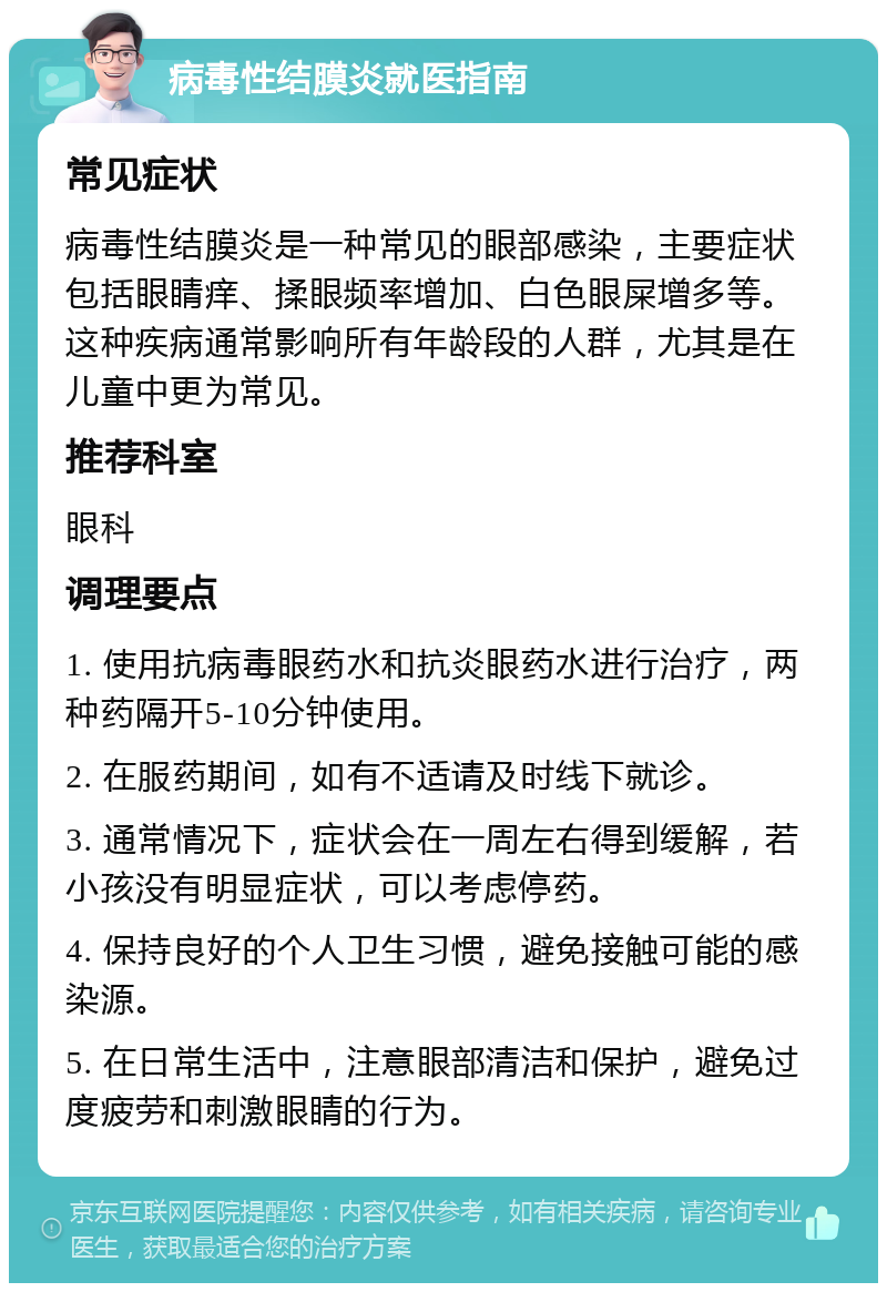 病毒性结膜炎就医指南 常见症状 病毒性结膜炎是一种常见的眼部感染，主要症状包括眼睛痒、揉眼频率增加、白色眼屎增多等。这种疾病通常影响所有年龄段的人群，尤其是在儿童中更为常见。 推荐科室 眼科 调理要点 1. 使用抗病毒眼药水和抗炎眼药水进行治疗，两种药隔开5-10分钟使用。 2. 在服药期间，如有不适请及时线下就诊。 3. 通常情况下，症状会在一周左右得到缓解，若小孩没有明显症状，可以考虑停药。 4. 保持良好的个人卫生习惯，避免接触可能的感染源。 5. 在日常生活中，注意眼部清洁和保护，避免过度疲劳和刺激眼睛的行为。