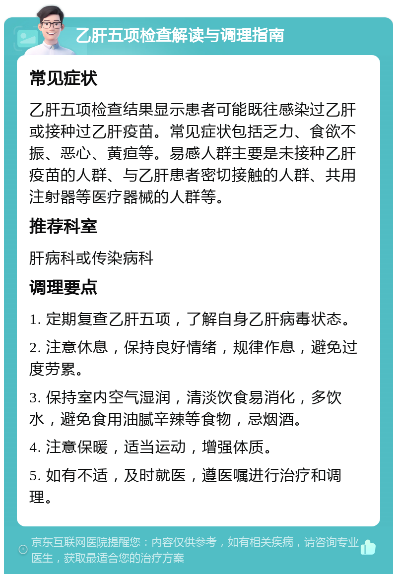 乙肝五项检查解读与调理指南 常见症状 乙肝五项检查结果显示患者可能既往感染过乙肝或接种过乙肝疫苗。常见症状包括乏力、食欲不振、恶心、黄疸等。易感人群主要是未接种乙肝疫苗的人群、与乙肝患者密切接触的人群、共用注射器等医疗器械的人群等。 推荐科室 肝病科或传染病科 调理要点 1. 定期复查乙肝五项，了解自身乙肝病毒状态。 2. 注意休息，保持良好情绪，规律作息，避免过度劳累。 3. 保持室内空气湿润，清淡饮食易消化，多饮水，避免食用油腻辛辣等食物，忌烟酒。 4. 注意保暖，适当运动，增强体质。 5. 如有不适，及时就医，遵医嘱进行治疗和调理。