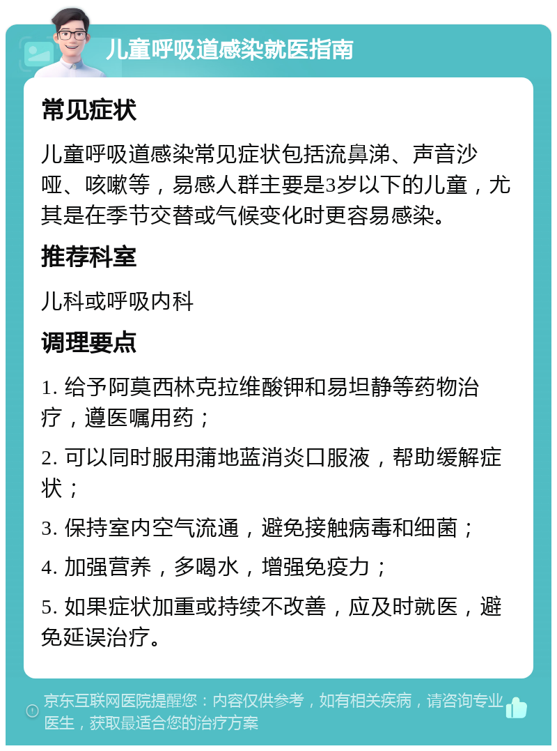 儿童呼吸道感染就医指南 常见症状 儿童呼吸道感染常见症状包括流鼻涕、声音沙哑、咳嗽等，易感人群主要是3岁以下的儿童，尤其是在季节交替或气候变化时更容易感染。 推荐科室 儿科或呼吸内科 调理要点 1. 给予阿莫西林克拉维酸钾和易坦静等药物治疗，遵医嘱用药； 2. 可以同时服用蒲地蓝消炎口服液，帮助缓解症状； 3. 保持室内空气流通，避免接触病毒和细菌； 4. 加强营养，多喝水，增强免疫力； 5. 如果症状加重或持续不改善，应及时就医，避免延误治疗。