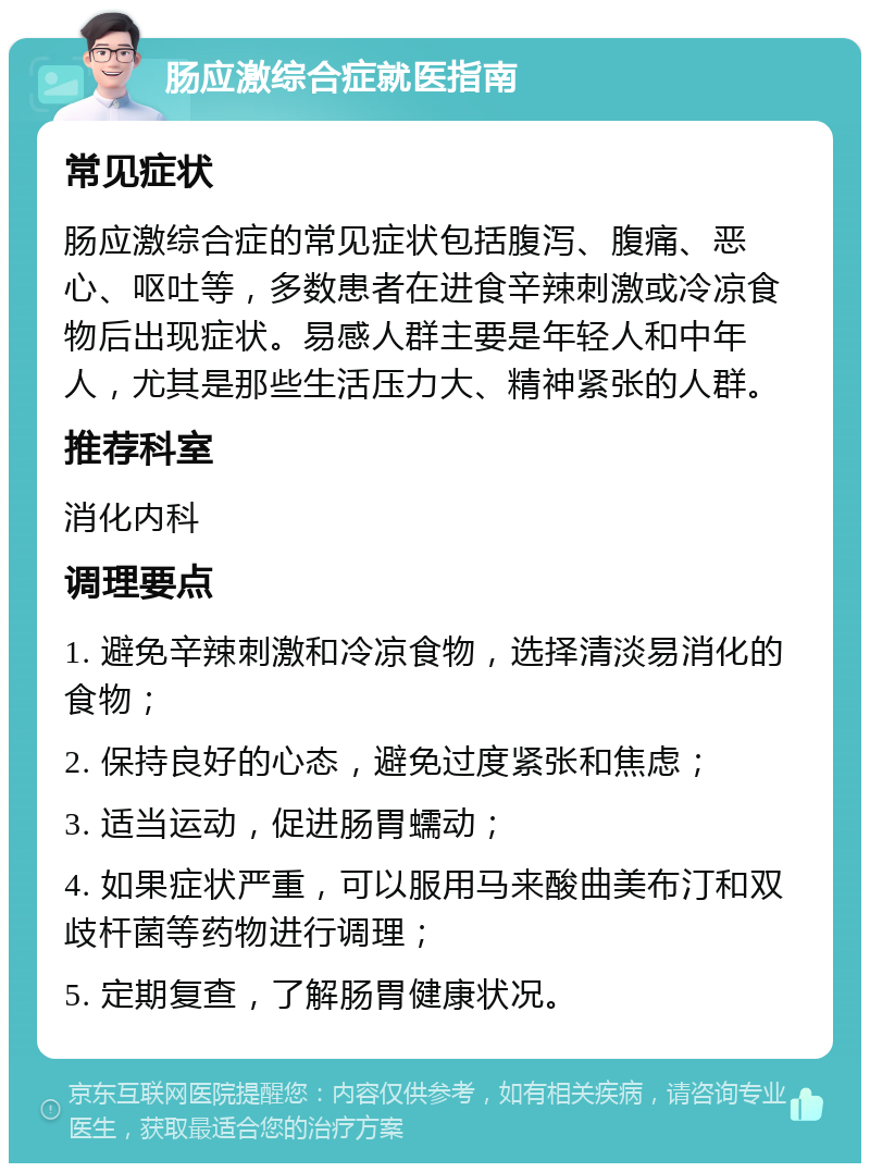 肠应激综合症就医指南 常见症状 肠应激综合症的常见症状包括腹泻、腹痛、恶心、呕吐等，多数患者在进食辛辣刺激或冷凉食物后出现症状。易感人群主要是年轻人和中年人，尤其是那些生活压力大、精神紧张的人群。 推荐科室 消化内科 调理要点 1. 避免辛辣刺激和冷凉食物，选择清淡易消化的食物； 2. 保持良好的心态，避免过度紧张和焦虑； 3. 适当运动，促进肠胃蠕动； 4. 如果症状严重，可以服用马来酸曲美布汀和双歧杆菌等药物进行调理； 5. 定期复查，了解肠胃健康状况。