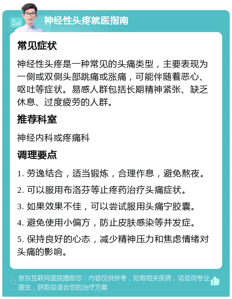 神经性头疼就医指南 常见症状 神经性头疼是一种常见的头痛类型，主要表现为一侧或双侧头部跳痛或涨痛，可能伴随着恶心、呕吐等症状。易感人群包括长期精神紧张、缺乏休息、过度疲劳的人群。 推荐科室 神经内科或疼痛科 调理要点 1. 劳逸结合，适当锻炼，合理作息，避免熬夜。 2. 可以服用布洛芬等止疼药治疗头痛症状。 3. 如果效果不佳，可以尝试服用头痛宁胶囊。 4. 避免使用小偏方，防止皮肤感染等并发症。 5. 保持良好的心态，减少精神压力和焦虑情绪对头痛的影响。