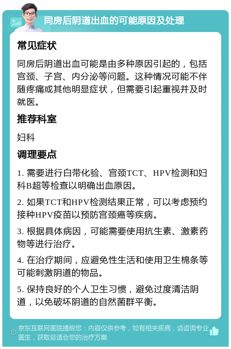 同房后阴道出血的可能原因及处理 常见症状 同房后阴道出血可能是由多种原因引起的，包括宫颈、子宫、内分泌等问题。这种情况可能不伴随疼痛或其他明显症状，但需要引起重视并及时就医。 推荐科室 妇科 调理要点 1. 需要进行白带化验、宫颈TCT、HPV检测和妇科B超等检查以明确出血原因。 2. 如果TCT和HPV检测结果正常，可以考虑预约接种HPV疫苗以预防宫颈癌等疾病。 3. 根据具体病因，可能需要使用抗生素、激素药物等进行治疗。 4. 在治疗期间，应避免性生活和使用卫生棉条等可能刺激阴道的物品。 5. 保持良好的个人卫生习惯，避免过度清洁阴道，以免破坏阴道的自然菌群平衡。