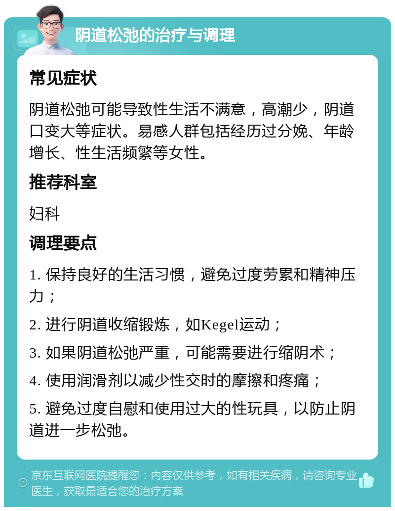 阴道松弛的治疗与调理 常见症状 阴道松弛可能导致性生活不满意，高潮少，阴道口变大等症状。易感人群包括经历过分娩、年龄增长、性生活频繁等女性。 推荐科室 妇科 调理要点 1. 保持良好的生活习惯，避免过度劳累和精神压力； 2. 进行阴道收缩锻炼，如Kegel运动； 3. 如果阴道松弛严重，可能需要进行缩阴术； 4. 使用润滑剂以减少性交时的摩擦和疼痛； 5. 避免过度自慰和使用过大的性玩具，以防止阴道进一步松弛。