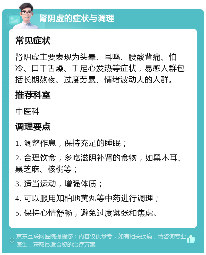 肾阴虚的症状与调理 常见症状 肾阴虚主要表现为头晕、耳鸣、腰酸背痛、怕冷、口干舌燥、手足心发热等症状，易感人群包括长期熬夜、过度劳累、情绪波动大的人群。 推荐科室 中医科 调理要点 1. 调整作息，保持充足的睡眠； 2. 合理饮食，多吃滋阴补肾的食物，如黑木耳、黑芝麻、核桃等； 3. 适当运动，增强体质； 4. 可以服用知柏地黄丸等中药进行调理； 5. 保持心情舒畅，避免过度紧张和焦虑。