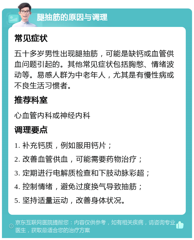 腿抽筋的原因与调理 常见症状 五十多岁男性出现腿抽筋，可能是缺钙或血管供血问题引起的。其他常见症状包括胸憋、情绪波动等。易感人群为中老年人，尤其是有慢性病或不良生活习惯者。 推荐科室 心血管内科或神经内科 调理要点 1. 补充钙质，例如服用钙片； 2. 改善血管供血，可能需要药物治疗； 3. 定期进行电解质检查和下肢动脉彩超； 4. 控制情绪，避免过度换气导致抽筋； 5. 坚持适量运动，改善身体状况。