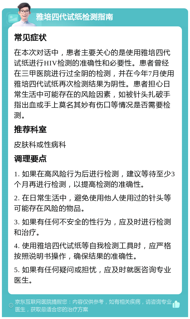 雅培四代试纸检测指南 常见症状 在本次对话中，患者主要关心的是使用雅培四代试纸进行HIV检测的准确性和必要性。患者曾经在三甲医院进行过全阴的检测，并在今年7月使用雅培四代试纸再次检测结果为阴性。患者担心日常生活中可能存在的风险因素，如被针头扎破手指出血或手上莫名其妙有伤口等情况是否需要检测。 推荐科室 皮肤科或性病科 调理要点 1. 如果在高风险行为后进行检测，建议等待至少3个月再进行检测，以提高检测的准确性。 2. 在日常生活中，避免使用他人使用过的针头等可能存在风险的物品。 3. 如果有任何不安全的性行为，应及时进行检测和治疗。 4. 使用雅培四代试纸等自我检测工具时，应严格按照说明书操作，确保结果的准确性。 5. 如果有任何疑问或担忧，应及时就医咨询专业医生。