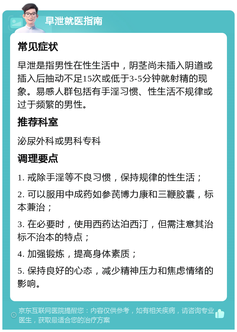 早泄就医指南 常见症状 早泄是指男性在性生活中，阴茎尚未插入阴道或插入后抽动不足15次或低于3-5分钟就射精的现象。易感人群包括有手淫习惯、性生活不规律或过于频繁的男性。 推荐科室 泌尿外科或男科专科 调理要点 1. 戒除手淫等不良习惯，保持规律的性生活； 2. 可以服用中成药如参芪博力康和三鞭胶囊，标本兼治； 3. 在必要时，使用西药达泊西汀，但需注意其治标不治本的特点； 4. 加强锻炼，提高身体素质； 5. 保持良好的心态，减少精神压力和焦虑情绪的影响。