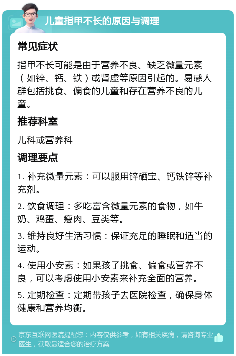 儿童指甲不长的原因与调理 常见症状 指甲不长可能是由于营养不良、缺乏微量元素（如锌、钙、铁）或肾虚等原因引起的。易感人群包括挑食、偏食的儿童和存在营养不良的儿童。 推荐科室 儿科或营养科 调理要点 1. 补充微量元素：可以服用锌硒宝、钙铁锌等补充剂。 2. 饮食调理：多吃富含微量元素的食物，如牛奶、鸡蛋、瘦肉、豆类等。 3. 维持良好生活习惯：保证充足的睡眠和适当的运动。 4. 使用小安素：如果孩子挑食、偏食或营养不良，可以考虑使用小安素来补充全面的营养。 5. 定期检查：定期带孩子去医院检查，确保身体健康和营养均衡。