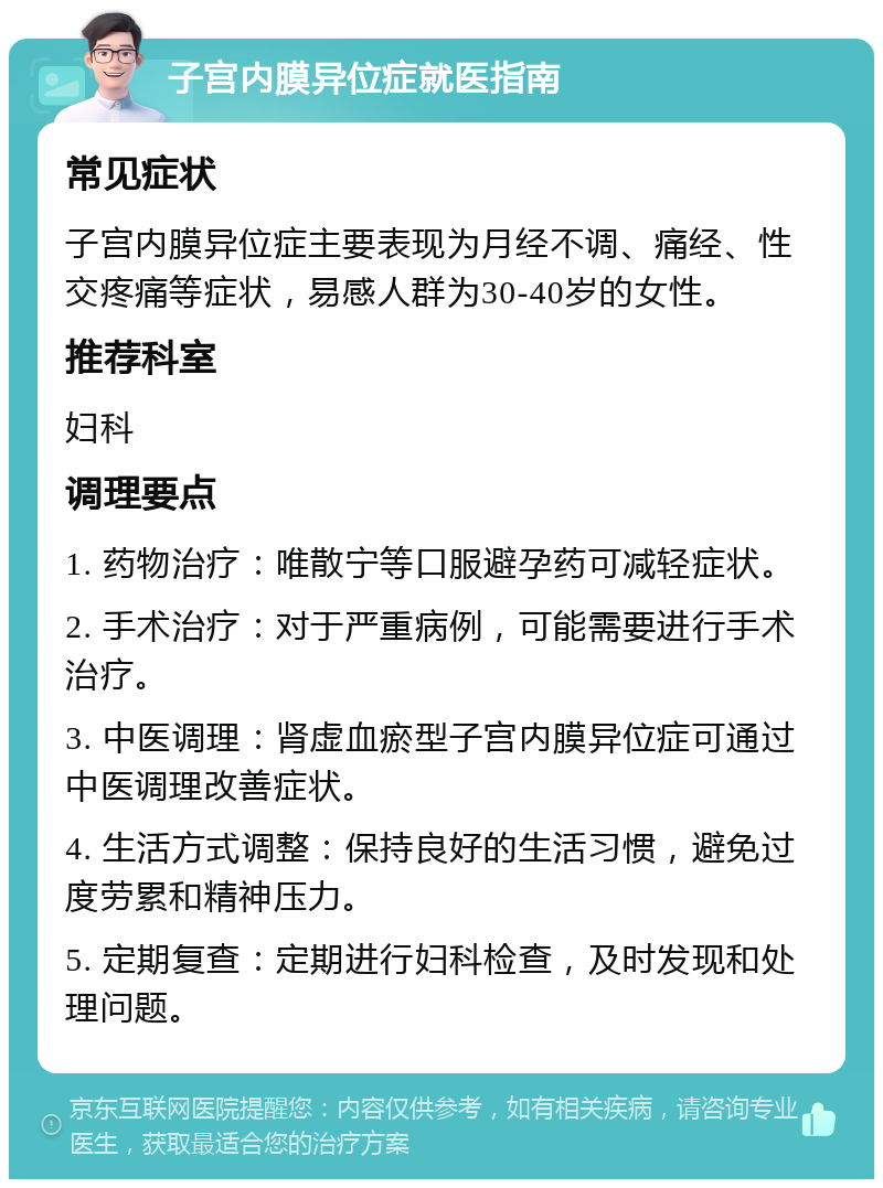 子宫内膜异位症就医指南 常见症状 子宫内膜异位症主要表现为月经不调、痛经、性交疼痛等症状，易感人群为30-40岁的女性。 推荐科室 妇科 调理要点 1. 药物治疗：唯散宁等口服避孕药可减轻症状。 2. 手术治疗：对于严重病例，可能需要进行手术治疗。 3. 中医调理：肾虚血瘀型子宫内膜异位症可通过中医调理改善症状。 4. 生活方式调整：保持良好的生活习惯，避免过度劳累和精神压力。 5. 定期复查：定期进行妇科检查，及时发现和处理问题。