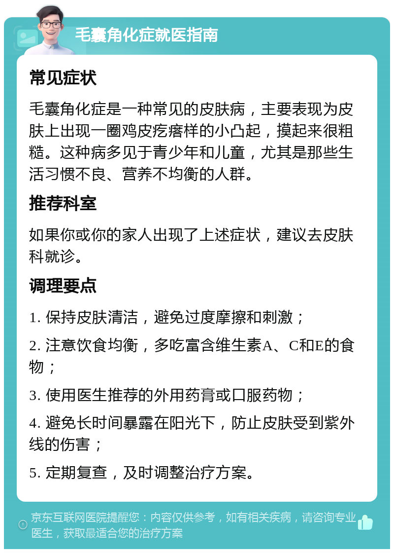 毛囊角化症就医指南 常见症状 毛囊角化症是一种常见的皮肤病，主要表现为皮肤上出现一圈鸡皮疙瘩样的小凸起，摸起来很粗糙。这种病多见于青少年和儿童，尤其是那些生活习惯不良、营养不均衡的人群。 推荐科室 如果你或你的家人出现了上述症状，建议去皮肤科就诊。 调理要点 1. 保持皮肤清洁，避免过度摩擦和刺激； 2. 注意饮食均衡，多吃富含维生素A、C和E的食物； 3. 使用医生推荐的外用药膏或口服药物； 4. 避免长时间暴露在阳光下，防止皮肤受到紫外线的伤害； 5. 定期复查，及时调整治疗方案。