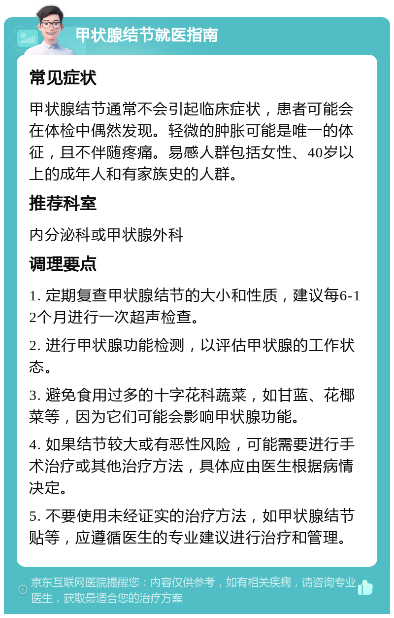 甲状腺结节就医指南 常见症状 甲状腺结节通常不会引起临床症状，患者可能会在体检中偶然发现。轻微的肿胀可能是唯一的体征，且不伴随疼痛。易感人群包括女性、40岁以上的成年人和有家族史的人群。 推荐科室 内分泌科或甲状腺外科 调理要点 1. 定期复查甲状腺结节的大小和性质，建议每6-12个月进行一次超声检查。 2. 进行甲状腺功能检测，以评估甲状腺的工作状态。 3. 避免食用过多的十字花科蔬菜，如甘蓝、花椰菜等，因为它们可能会影响甲状腺功能。 4. 如果结节较大或有恶性风险，可能需要进行手术治疗或其他治疗方法，具体应由医生根据病情决定。 5. 不要使用未经证实的治疗方法，如甲状腺结节贴等，应遵循医生的专业建议进行治疗和管理。