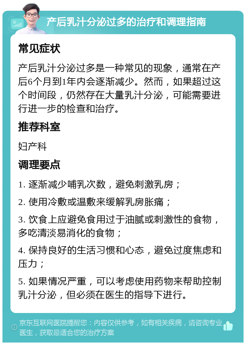 产后乳汁分泌过多的治疗和调理指南 常见症状 产后乳汁分泌过多是一种常见的现象，通常在产后6个月到1年内会逐渐减少。然而，如果超过这个时间段，仍然存在大量乳汁分泌，可能需要进行进一步的检查和治疗。 推荐科室 妇产科 调理要点 1. 逐渐减少哺乳次数，避免刺激乳房； 2. 使用冷敷或温敷来缓解乳房胀痛； 3. 饮食上应避免食用过于油腻或刺激性的食物，多吃清淡易消化的食物； 4. 保持良好的生活习惯和心态，避免过度焦虑和压力； 5. 如果情况严重，可以考虑使用药物来帮助控制乳汁分泌，但必须在医生的指导下进行。