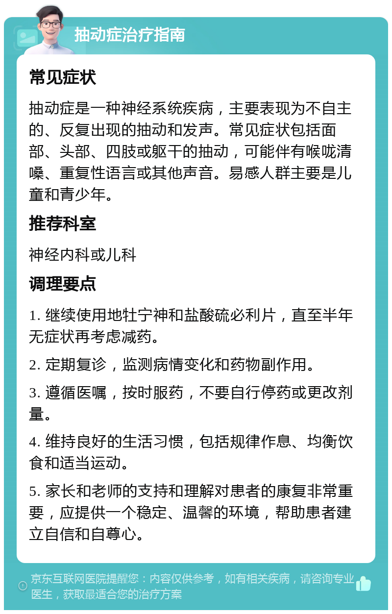 抽动症治疗指南 常见症状 抽动症是一种神经系统疾病，主要表现为不自主的、反复出现的抽动和发声。常见症状包括面部、头部、四肢或躯干的抽动，可能伴有喉咙清嗓、重复性语言或其他声音。易感人群主要是儿童和青少年。 推荐科室 神经内科或儿科 调理要点 1. 继续使用地牡宁神和盐酸硫必利片，直至半年无症状再考虑减药。 2. 定期复诊，监测病情变化和药物副作用。 3. 遵循医嘱，按时服药，不要自行停药或更改剂量。 4. 维持良好的生活习惯，包括规律作息、均衡饮食和适当运动。 5. 家长和老师的支持和理解对患者的康复非常重要，应提供一个稳定、温馨的环境，帮助患者建立自信和自尊心。