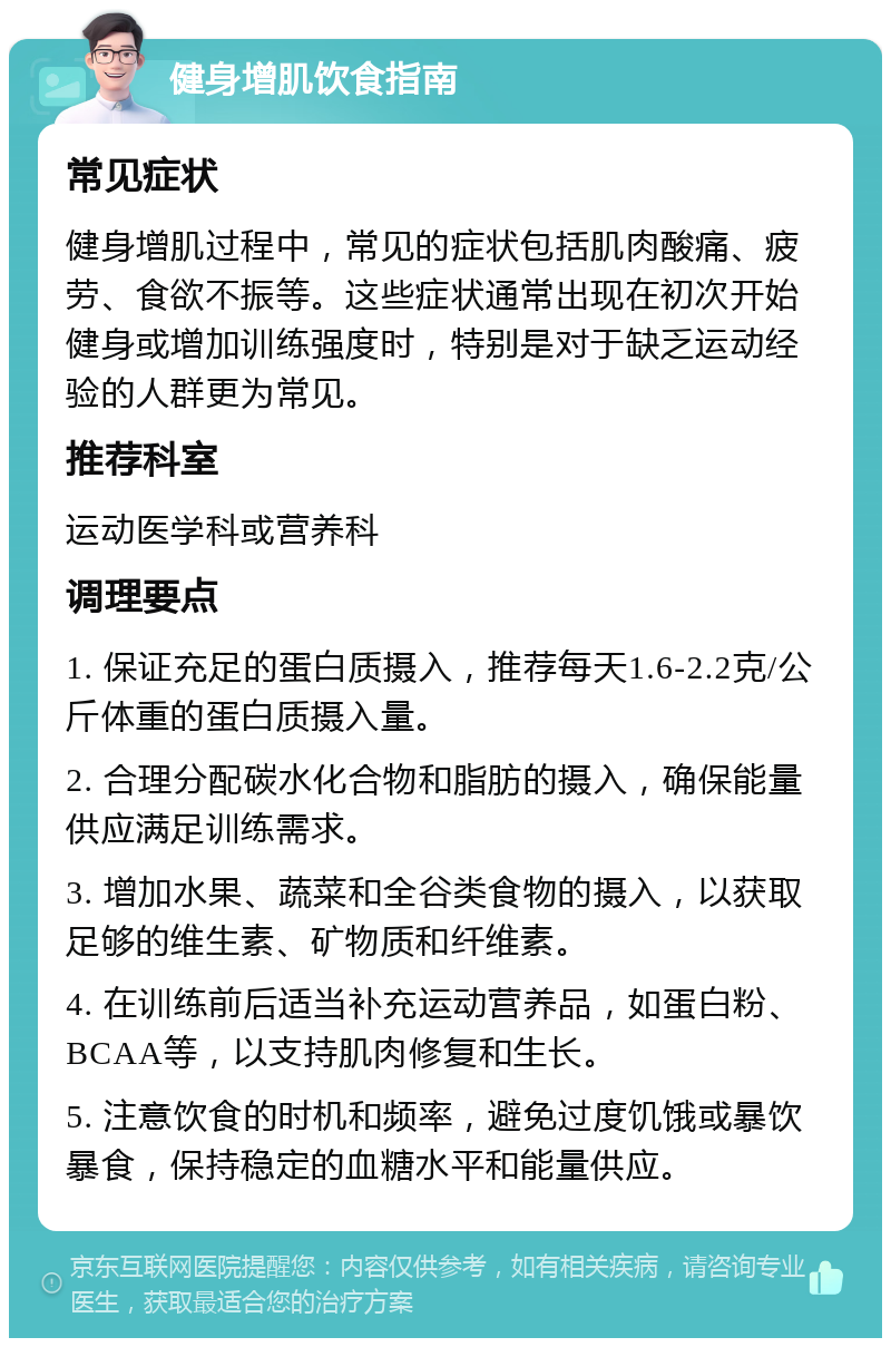 健身增肌饮食指南 常见症状 健身增肌过程中，常见的症状包括肌肉酸痛、疲劳、食欲不振等。这些症状通常出现在初次开始健身或增加训练强度时，特别是对于缺乏运动经验的人群更为常见。 推荐科室 运动医学科或营养科 调理要点 1. 保证充足的蛋白质摄入，推荐每天1.6-2.2克/公斤体重的蛋白质摄入量。 2. 合理分配碳水化合物和脂肪的摄入，确保能量供应满足训练需求。 3. 增加水果、蔬菜和全谷类食物的摄入，以获取足够的维生素、矿物质和纤维素。 4. 在训练前后适当补充运动营养品，如蛋白粉、BCAA等，以支持肌肉修复和生长。 5. 注意饮食的时机和频率，避免过度饥饿或暴饮暴食，保持稳定的血糖水平和能量供应。