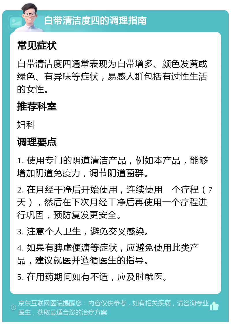 白带清洁度四的调理指南 常见症状 白带清洁度四通常表现为白带增多、颜色发黄或绿色、有异味等症状，易感人群包括有过性生活的女性。 推荐科室 妇科 调理要点 1. 使用专门的阴道清洁产品，例如本产品，能够增加阴道免疫力，调节阴道菌群。 2. 在月经干净后开始使用，连续使用一个疗程（7天），然后在下次月经干净后再使用一个疗程进行巩固，预防复发更安全。 3. 注意个人卫生，避免交叉感染。 4. 如果有脾虚便溏等症状，应避免使用此类产品，建议就医并遵循医生的指导。 5. 在用药期间如有不适，应及时就医。