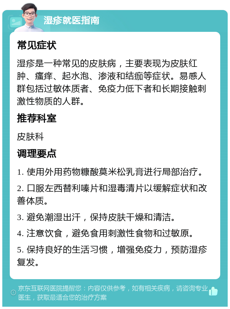 湿疹就医指南 常见症状 湿疹是一种常见的皮肤病，主要表现为皮肤红肿、瘙痒、起水泡、渗液和结痂等症状。易感人群包括过敏体质者、免疫力低下者和长期接触刺激性物质的人群。 推荐科室 皮肤科 调理要点 1. 使用外用药物糠酸莫米松乳膏进行局部治疗。 2. 口服左西替利嗪片和湿毒清片以缓解症状和改善体质。 3. 避免潮湿出汗，保持皮肤干燥和清洁。 4. 注意饮食，避免食用刺激性食物和过敏原。 5. 保持良好的生活习惯，增强免疫力，预防湿疹复发。