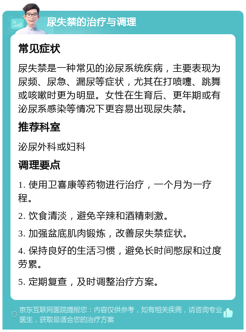 尿失禁的治疗与调理 常见症状 尿失禁是一种常见的泌尿系统疾病，主要表现为尿频、尿急、漏尿等症状，尤其在打喷嚏、跳舞或咳嗽时更为明显。女性在生育后、更年期或有泌尿系感染等情况下更容易出现尿失禁。 推荐科室 泌尿外科或妇科 调理要点 1. 使用卫喜康等药物进行治疗，一个月为一疗程。 2. 饮食清淡，避免辛辣和酒精刺激。 3. 加强盆底肌肉锻炼，改善尿失禁症状。 4. 保持良好的生活习惯，避免长时间憋尿和过度劳累。 5. 定期复查，及时调整治疗方案。