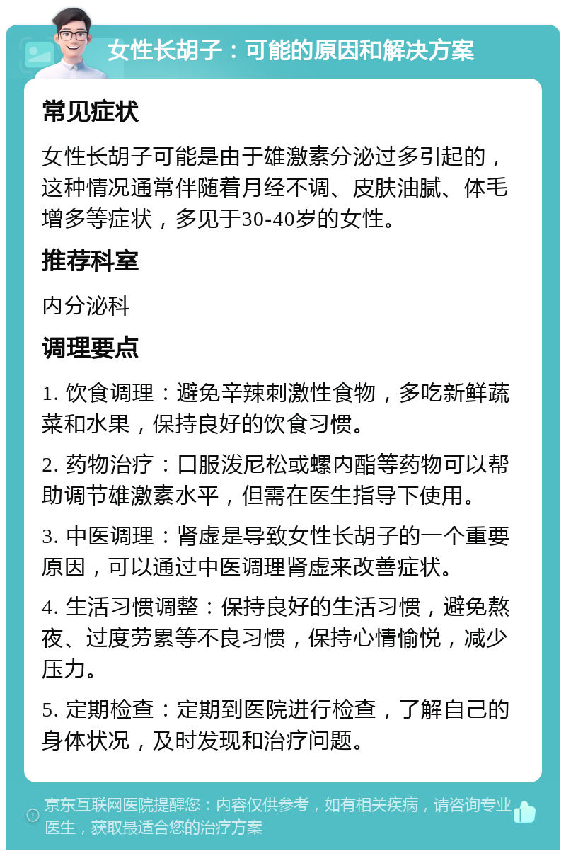 女性长胡子：可能的原因和解决方案 常见症状 女性长胡子可能是由于雄激素分泌过多引起的，这种情况通常伴随着月经不调、皮肤油腻、体毛增多等症状，多见于30-40岁的女性。 推荐科室 内分泌科 调理要点 1. 饮食调理：避免辛辣刺激性食物，多吃新鲜蔬菜和水果，保持良好的饮食习惯。 2. 药物治疗：口服泼尼松或螺内酯等药物可以帮助调节雄激素水平，但需在医生指导下使用。 3. 中医调理：肾虚是导致女性长胡子的一个重要原因，可以通过中医调理肾虚来改善症状。 4. 生活习惯调整：保持良好的生活习惯，避免熬夜、过度劳累等不良习惯，保持心情愉悦，减少压力。 5. 定期检查：定期到医院进行检查，了解自己的身体状况，及时发现和治疗问题。