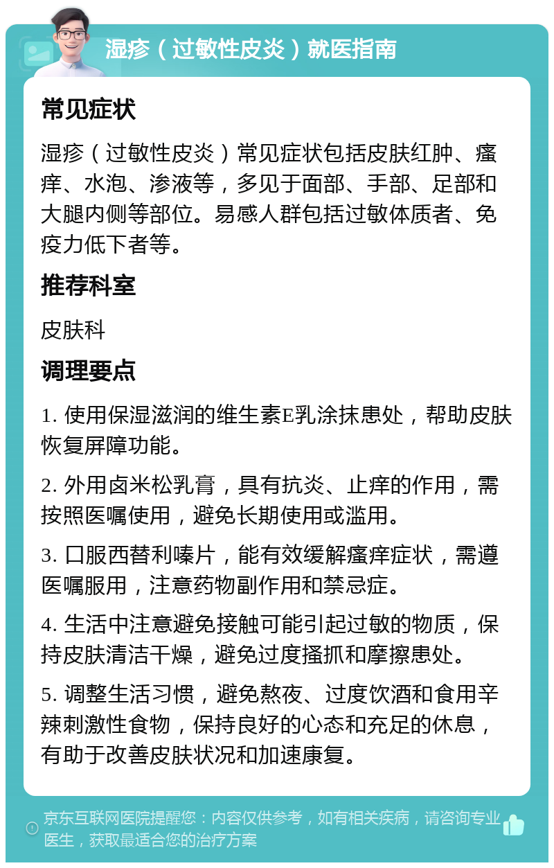 湿疹（过敏性皮炎）就医指南 常见症状 湿疹（过敏性皮炎）常见症状包括皮肤红肿、瘙痒、水泡、渗液等，多见于面部、手部、足部和大腿内侧等部位。易感人群包括过敏体质者、免疫力低下者等。 推荐科室 皮肤科 调理要点 1. 使用保湿滋润的维生素E乳涂抹患处，帮助皮肤恢复屏障功能。 2. 外用卤米松乳膏，具有抗炎、止痒的作用，需按照医嘱使用，避免长期使用或滥用。 3. 口服西替利嗪片，能有效缓解瘙痒症状，需遵医嘱服用，注意药物副作用和禁忌症。 4. 生活中注意避免接触可能引起过敏的物质，保持皮肤清洁干燥，避免过度搔抓和摩擦患处。 5. 调整生活习惯，避免熬夜、过度饮酒和食用辛辣刺激性食物，保持良好的心态和充足的休息，有助于改善皮肤状况和加速康复。