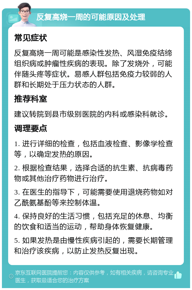 反复高烧一周的可能原因及处理 常见症状 反复高烧一周可能是感染性发热、风湿免疫结缔组织病或肿瘤性疾病的表现。除了发烧外，可能伴随头疼等症状。易感人群包括免疫力较弱的人群和长期处于压力状态的人群。 推荐科室 建议转院到县市级别医院的内科或感染科就诊。 调理要点 1. 进行详细的检查，包括血液检查、影像学检查等，以确定发热的原因。 2. 根据检查结果，选择合适的抗生素、抗病毒药物或其他治疗药物进行治疗。 3. 在医生的指导下，可能需要使用退烧药物如对乙酰氨基酚等来控制体温。 4. 保持良好的生活习惯，包括充足的休息、均衡的饮食和适当的运动，帮助身体恢复健康。 5. 如果发热是由慢性疾病引起的，需要长期管理和治疗该疾病，以防止发热反复出现。