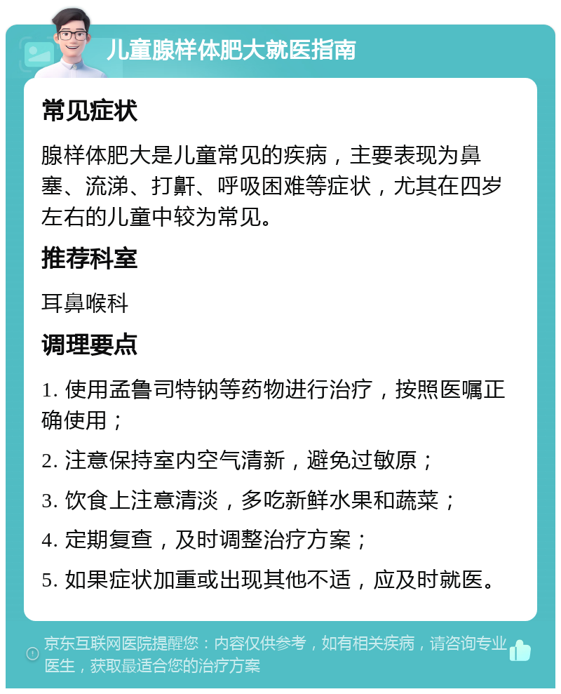 儿童腺样体肥大就医指南 常见症状 腺样体肥大是儿童常见的疾病，主要表现为鼻塞、流涕、打鼾、呼吸困难等症状，尤其在四岁左右的儿童中较为常见。 推荐科室 耳鼻喉科 调理要点 1. 使用孟鲁司特钠等药物进行治疗，按照医嘱正确使用； 2. 注意保持室内空气清新，避免过敏原； 3. 饮食上注意清淡，多吃新鲜水果和蔬菜； 4. 定期复查，及时调整治疗方案； 5. 如果症状加重或出现其他不适，应及时就医。