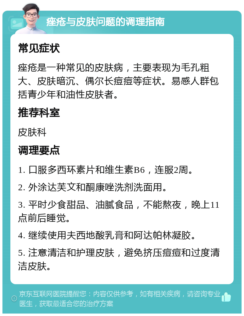 痤疮与皮肤问题的调理指南 常见症状 痤疮是一种常见的皮肤病，主要表现为毛孔粗大、皮肤暗沉、偶尔长痘痘等症状。易感人群包括青少年和油性皮肤者。 推荐科室 皮肤科 调理要点 1. 口服多西环素片和维生素B6，连服2周。 2. 外涂达芙文和酮康唑洗剂洗面用。 3. 平时少食甜品、油腻食品，不能熬夜，晚上11点前后睡觉。 4. 继续使用夫西地酸乳膏和阿达帕林凝胶。 5. 注意清洁和护理皮肤，避免挤压痘痘和过度清洁皮肤。