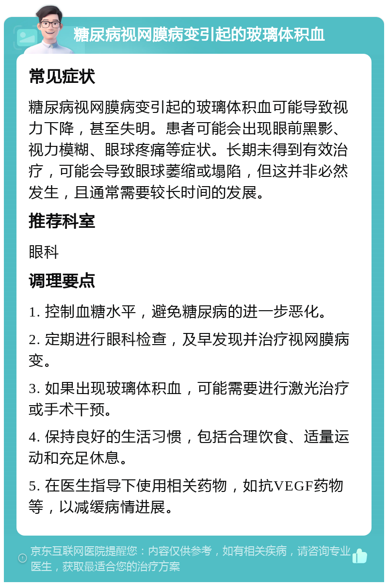 糖尿病视网膜病变引起的玻璃体积血 常见症状 糖尿病视网膜病变引起的玻璃体积血可能导致视力下降，甚至失明。患者可能会出现眼前黑影、视力模糊、眼球疼痛等症状。长期未得到有效治疗，可能会导致眼球萎缩或塌陷，但这并非必然发生，且通常需要较长时间的发展。 推荐科室 眼科 调理要点 1. 控制血糖水平，避免糖尿病的进一步恶化。 2. 定期进行眼科检查，及早发现并治疗视网膜病变。 3. 如果出现玻璃体积血，可能需要进行激光治疗或手术干预。 4. 保持良好的生活习惯，包括合理饮食、适量运动和充足休息。 5. 在医生指导下使用相关药物，如抗VEGF药物等，以减缓病情进展。