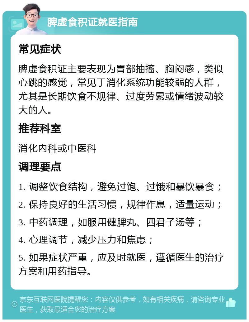 脾虚食积证就医指南 常见症状 脾虚食积证主要表现为胃部抽搐、胸闷感，类似心跳的感觉，常见于消化系统功能较弱的人群，尤其是长期饮食不规律、过度劳累或情绪波动较大的人。 推荐科室 消化内科或中医科 调理要点 1. 调整饮食结构，避免过饱、过饿和暴饮暴食； 2. 保持良好的生活习惯，规律作息，适量运动； 3. 中药调理，如服用健脾丸、四君子汤等； 4. 心理调节，减少压力和焦虑； 5. 如果症状严重，应及时就医，遵循医生的治疗方案和用药指导。