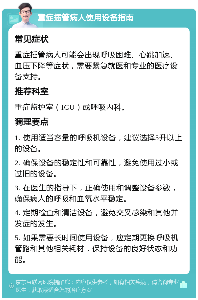 重症插管病人使用设备指南 常见症状 重症插管病人可能会出现呼吸困难、心跳加速、血压下降等症状，需要紧急就医和专业的医疗设备支持。 推荐科室 重症监护室（ICU）或呼吸内科。 调理要点 1. 使用适当容量的呼吸机设备，建议选择5升以上的设备。 2. 确保设备的稳定性和可靠性，避免使用过小或过旧的设备。 3. 在医生的指导下，正确使用和调整设备参数，确保病人的呼吸和血氧水平稳定。 4. 定期检查和清洁设备，避免交叉感染和其他并发症的发生。 5. 如果需要长时间使用设备，应定期更换呼吸机管路和其他相关耗材，保持设备的良好状态和功能。