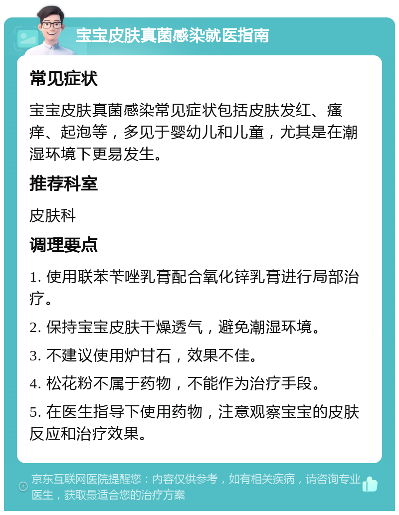 宝宝皮肤真菌感染就医指南 常见症状 宝宝皮肤真菌感染常见症状包括皮肤发红、瘙痒、起泡等，多见于婴幼儿和儿童，尤其是在潮湿环境下更易发生。 推荐科室 皮肤科 调理要点 1. 使用联苯苄唑乳膏配合氧化锌乳膏进行局部治疗。 2. 保持宝宝皮肤干燥透气，避免潮湿环境。 3. 不建议使用炉甘石，效果不佳。 4. 松花粉不属于药物，不能作为治疗手段。 5. 在医生指导下使用药物，注意观察宝宝的皮肤反应和治疗效果。