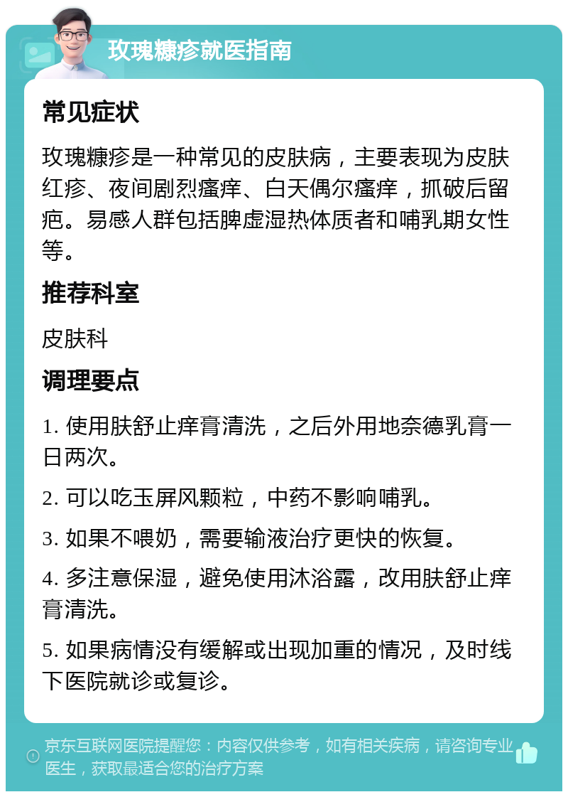 玫瑰糠疹就医指南 常见症状 玫瑰糠疹是一种常见的皮肤病，主要表现为皮肤红疹、夜间剧烈瘙痒、白天偶尔瘙痒，抓破后留疤。易感人群包括脾虚湿热体质者和哺乳期女性等。 推荐科室 皮肤科 调理要点 1. 使用肤舒止痒膏清洗，之后外用地奈德乳膏一日两次。 2. 可以吃玉屏风颗粒，中药不影响哺乳。 3. 如果不喂奶，需要输液治疗更快的恢复。 4. 多注意保湿，避免使用沐浴露，改用肤舒止痒膏清洗。 5. 如果病情没有缓解或出现加重的情况，及时线下医院就诊或复诊。