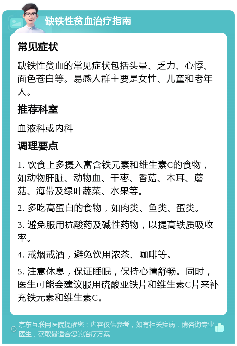 缺铁性贫血治疗指南 常见症状 缺铁性贫血的常见症状包括头晕、乏力、心悸、面色苍白等。易感人群主要是女性、儿童和老年人。 推荐科室 血液科或内科 调理要点 1. 饮食上多摄入富含铁元素和维生素C的食物，如动物肝脏、动物血、干枣、香菇、木耳、蘑菇、海带及绿叶蔬菜、水果等。 2. 多吃高蛋白的食物，如肉类、鱼类、蛋类。 3. 避免服用抗酸药及碱性药物，以提高铁质吸收率。 4. 戒烟戒酒，避免饮用浓茶、咖啡等。 5. 注意休息，保证睡眠，保持心情舒畅。同时，医生可能会建议服用硫酸亚铁片和维生素C片来补充铁元素和维生素C。