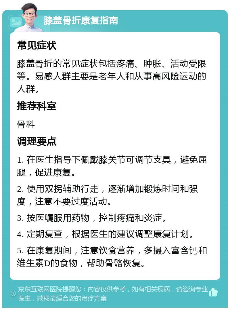 膝盖骨折康复指南 常见症状 膝盖骨折的常见症状包括疼痛、肿胀、活动受限等。易感人群主要是老年人和从事高风险运动的人群。 推荐科室 骨科 调理要点 1. 在医生指导下佩戴膝关节可调节支具，避免屈腿，促进康复。 2. 使用双拐辅助行走，逐渐增加锻炼时间和强度，注意不要过度活动。 3. 按医嘱服用药物，控制疼痛和炎症。 4. 定期复查，根据医生的建议调整康复计划。 5. 在康复期间，注意饮食营养，多摄入富含钙和维生素D的食物，帮助骨骼恢复。