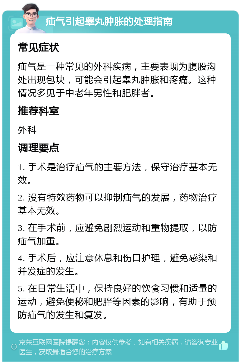 疝气引起睾丸肿胀的处理指南 常见症状 疝气是一种常见的外科疾病，主要表现为腹股沟处出现包块，可能会引起睾丸肿胀和疼痛。这种情况多见于中老年男性和肥胖者。 推荐科室 外科 调理要点 1. 手术是治疗疝气的主要方法，保守治疗基本无效。 2. 没有特效药物可以抑制疝气的发展，药物治疗基本无效。 3. 在手术前，应避免剧烈运动和重物提取，以防疝气加重。 4. 手术后，应注意休息和伤口护理，避免感染和并发症的发生。 5. 在日常生活中，保持良好的饮食习惯和适量的运动，避免便秘和肥胖等因素的影响，有助于预防疝气的发生和复发。