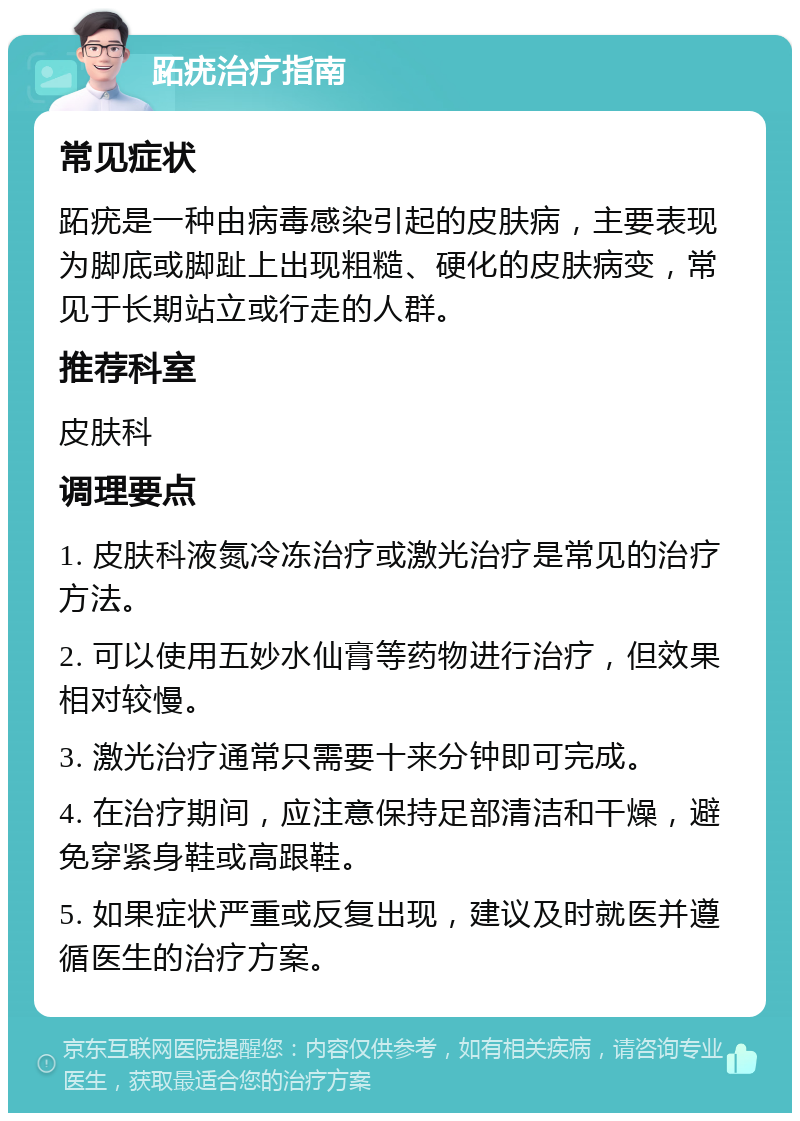 跖疣治疗指南 常见症状 跖疣是一种由病毒感染引起的皮肤病，主要表现为脚底或脚趾上出现粗糙、硬化的皮肤病变，常见于长期站立或行走的人群。 推荐科室 皮肤科 调理要点 1. 皮肤科液氮冷冻治疗或激光治疗是常见的治疗方法。 2. 可以使用五妙水仙膏等药物进行治疗，但效果相对较慢。 3. 激光治疗通常只需要十来分钟即可完成。 4. 在治疗期间，应注意保持足部清洁和干燥，避免穿紧身鞋或高跟鞋。 5. 如果症状严重或反复出现，建议及时就医并遵循医生的治疗方案。