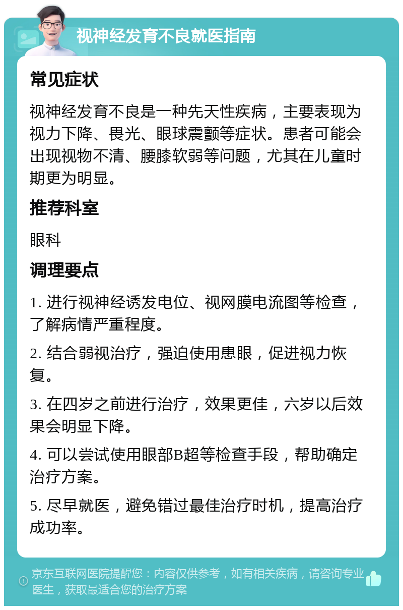 视神经发育不良就医指南 常见症状 视神经发育不良是一种先天性疾病，主要表现为视力下降、畏光、眼球震颤等症状。患者可能会出现视物不清、腰膝软弱等问题，尤其在儿童时期更为明显。 推荐科室 眼科 调理要点 1. 进行视神经诱发电位、视网膜电流图等检查，了解病情严重程度。 2. 结合弱视治疗，强迫使用患眼，促进视力恢复。 3. 在四岁之前进行治疗，效果更佳，六岁以后效果会明显下降。 4. 可以尝试使用眼部B超等检查手段，帮助确定治疗方案。 5. 尽早就医，避免错过最佳治疗时机，提高治疗成功率。