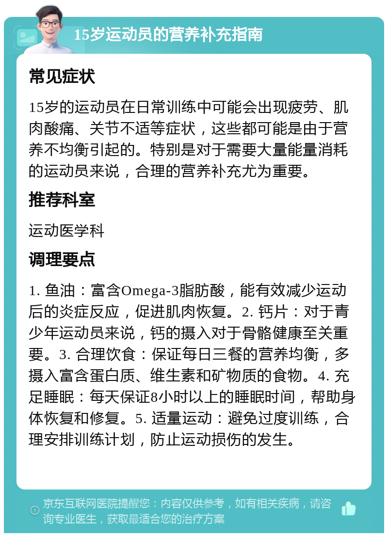 15岁运动员的营养补充指南 常见症状 15岁的运动员在日常训练中可能会出现疲劳、肌肉酸痛、关节不适等症状，这些都可能是由于营养不均衡引起的。特别是对于需要大量能量消耗的运动员来说，合理的营养补充尤为重要。 推荐科室 运动医学科 调理要点 1. 鱼油：富含Omega-3脂肪酸，能有效减少运动后的炎症反应，促进肌肉恢复。2. 钙片：对于青少年运动员来说，钙的摄入对于骨骼健康至关重要。3. 合理饮食：保证每日三餐的营养均衡，多摄入富含蛋白质、维生素和矿物质的食物。4. 充足睡眠：每天保证8小时以上的睡眠时间，帮助身体恢复和修复。5. 适量运动：避免过度训练，合理安排训练计划，防止运动损伤的发生。