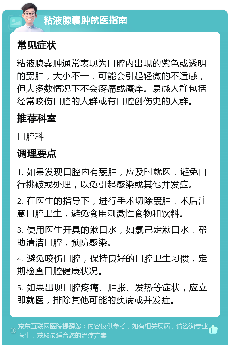 粘液腺囊肿就医指南 常见症状 粘液腺囊肿通常表现为口腔内出现的紫色或透明的囊肿，大小不一，可能会引起轻微的不适感，但大多数情况下不会疼痛或瘙痒。易感人群包括经常咬伤口腔的人群或有口腔创伤史的人群。 推荐科室 口腔科 调理要点 1. 如果发现口腔内有囊肿，应及时就医，避免自行挑破或处理，以免引起感染或其他并发症。 2. 在医生的指导下，进行手术切除囊肿，术后注意口腔卫生，避免食用刺激性食物和饮料。 3. 使用医生开具的漱口水，如氯己定漱口水，帮助清洁口腔，预防感染。 4. 避免咬伤口腔，保持良好的口腔卫生习惯，定期检查口腔健康状况。 5. 如果出现口腔疼痛、肿胀、发热等症状，应立即就医，排除其他可能的疾病或并发症。