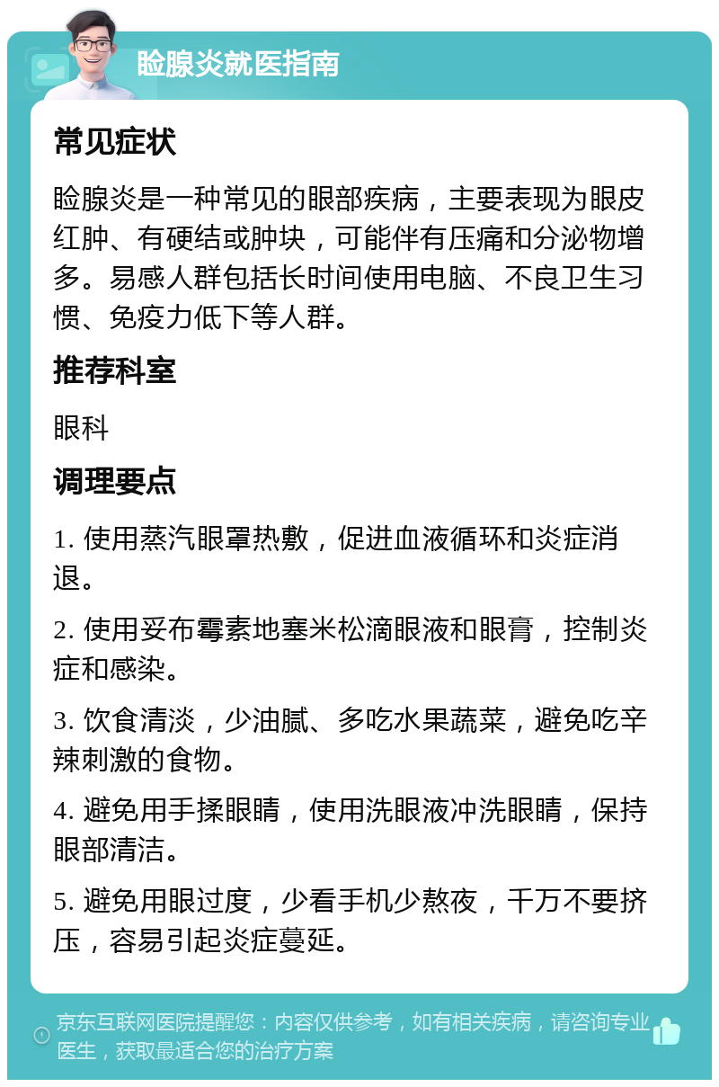 睑腺炎就医指南 常见症状 睑腺炎是一种常见的眼部疾病，主要表现为眼皮红肿、有硬结或肿块，可能伴有压痛和分泌物增多。易感人群包括长时间使用电脑、不良卫生习惯、免疫力低下等人群。 推荐科室 眼科 调理要点 1. 使用蒸汽眼罩热敷，促进血液循环和炎症消退。 2. 使用妥布霉素地塞米松滴眼液和眼膏，控制炎症和感染。 3. 饮食清淡，少油腻、多吃水果蔬菜，避免吃辛辣刺激的食物。 4. 避免用手揉眼睛，使用洗眼液冲洗眼睛，保持眼部清洁。 5. 避免用眼过度，少看手机少熬夜，千万不要挤压，容易引起炎症蔓延。