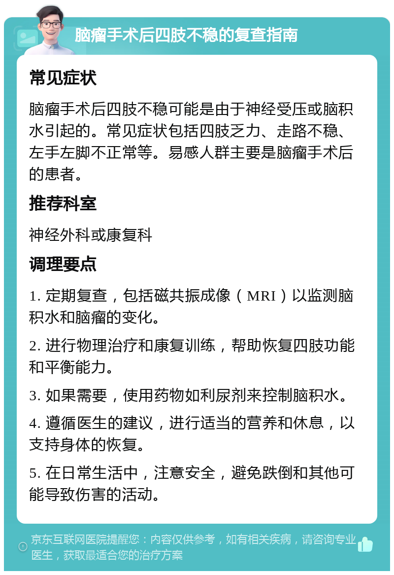 脑瘤手术后四肢不稳的复查指南 常见症状 脑瘤手术后四肢不稳可能是由于神经受压或脑积水引起的。常见症状包括四肢乏力、走路不稳、左手左脚不正常等。易感人群主要是脑瘤手术后的患者。 推荐科室 神经外科或康复科 调理要点 1. 定期复查，包括磁共振成像（MRI）以监测脑积水和脑瘤的变化。 2. 进行物理治疗和康复训练，帮助恢复四肢功能和平衡能力。 3. 如果需要，使用药物如利尿剂来控制脑积水。 4. 遵循医生的建议，进行适当的营养和休息，以支持身体的恢复。 5. 在日常生活中，注意安全，避免跌倒和其他可能导致伤害的活动。