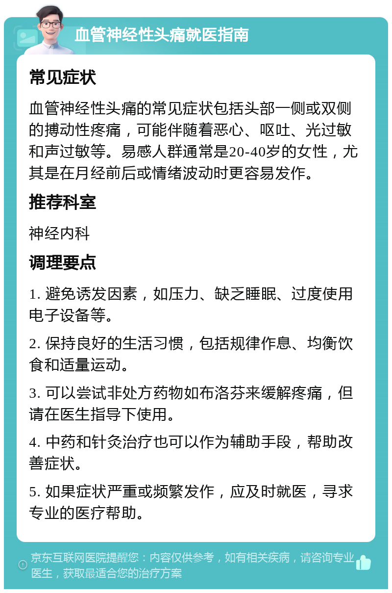 血管神经性头痛就医指南 常见症状 血管神经性头痛的常见症状包括头部一侧或双侧的搏动性疼痛，可能伴随着恶心、呕吐、光过敏和声过敏等。易感人群通常是20-40岁的女性，尤其是在月经前后或情绪波动时更容易发作。 推荐科室 神经内科 调理要点 1. 避免诱发因素，如压力、缺乏睡眠、过度使用电子设备等。 2. 保持良好的生活习惯，包括规律作息、均衡饮食和适量运动。 3. 可以尝试非处方药物如布洛芬来缓解疼痛，但请在医生指导下使用。 4. 中药和针灸治疗也可以作为辅助手段，帮助改善症状。 5. 如果症状严重或频繁发作，应及时就医，寻求专业的医疗帮助。