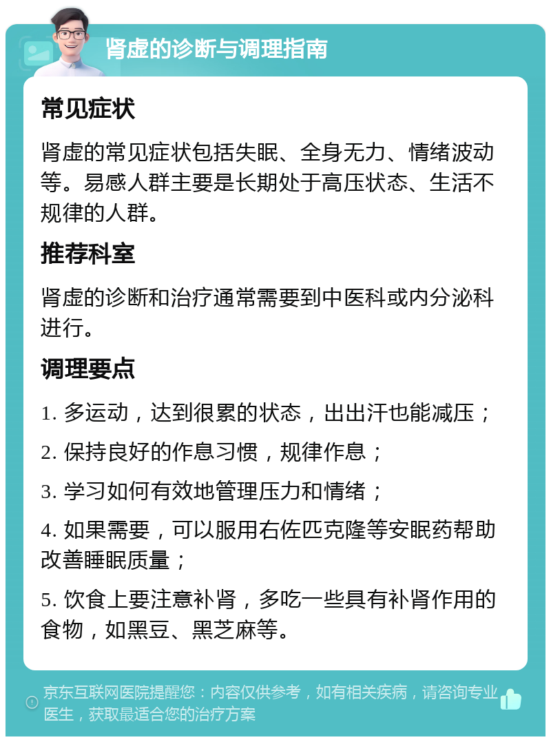 肾虚的诊断与调理指南 常见症状 肾虚的常见症状包括失眠、全身无力、情绪波动等。易感人群主要是长期处于高压状态、生活不规律的人群。 推荐科室 肾虚的诊断和治疗通常需要到中医科或内分泌科进行。 调理要点 1. 多运动，达到很累的状态，出出汗也能减压； 2. 保持良好的作息习惯，规律作息； 3. 学习如何有效地管理压力和情绪； 4. 如果需要，可以服用右佐匹克隆等安眠药帮助改善睡眠质量； 5. 饮食上要注意补肾，多吃一些具有补肾作用的食物，如黑豆、黑芝麻等。