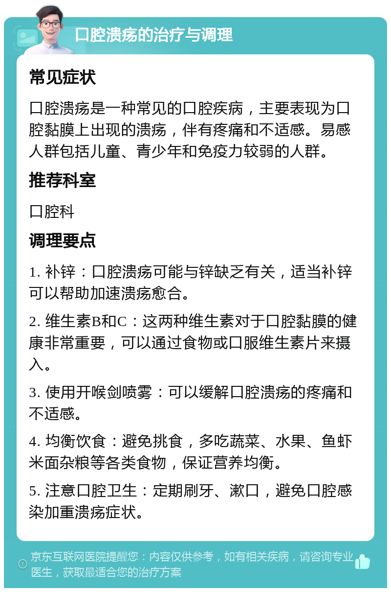 口腔溃疡的治疗与调理 常见症状 口腔溃疡是一种常见的口腔疾病，主要表现为口腔黏膜上出现的溃疡，伴有疼痛和不适感。易感人群包括儿童、青少年和免疫力较弱的人群。 推荐科室 口腔科 调理要点 1. 补锌：口腔溃疡可能与锌缺乏有关，适当补锌可以帮助加速溃疡愈合。 2. 维生素B和C：这两种维生素对于口腔黏膜的健康非常重要，可以通过食物或口服维生素片来摄入。 3. 使用开喉剑喷雾：可以缓解口腔溃疡的疼痛和不适感。 4. 均衡饮食：避免挑食，多吃蔬菜、水果、鱼虾米面杂粮等各类食物，保证营养均衡。 5. 注意口腔卫生：定期刷牙、漱口，避免口腔感染加重溃疡症状。