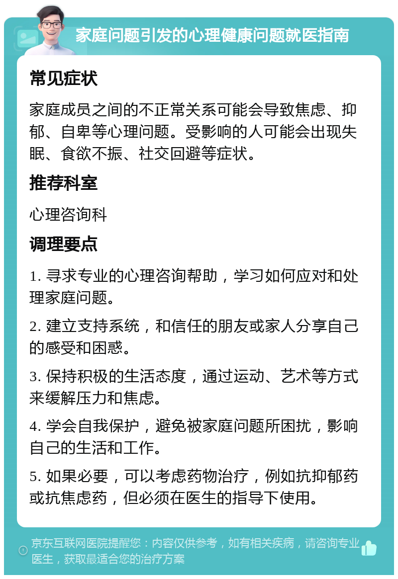 家庭问题引发的心理健康问题就医指南 常见症状 家庭成员之间的不正常关系可能会导致焦虑、抑郁、自卑等心理问题。受影响的人可能会出现失眠、食欲不振、社交回避等症状。 推荐科室 心理咨询科 调理要点 1. 寻求专业的心理咨询帮助，学习如何应对和处理家庭问题。 2. 建立支持系统，和信任的朋友或家人分享自己的感受和困惑。 3. 保持积极的生活态度，通过运动、艺术等方式来缓解压力和焦虑。 4. 学会自我保护，避免被家庭问题所困扰，影响自己的生活和工作。 5. 如果必要，可以考虑药物治疗，例如抗抑郁药或抗焦虑药，但必须在医生的指导下使用。